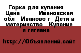 Горка для купания. › Цена ­ 100 - Ивановская обл., Иваново г. Дети и материнство » Купание и гигиена   